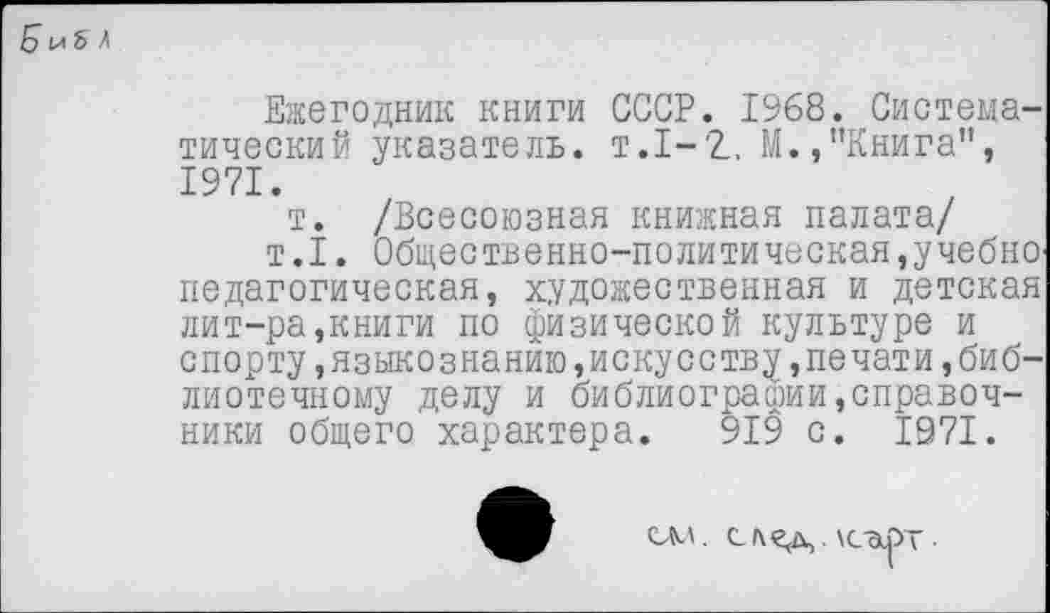 ﻿5 и 5 л
Ежегодник книги СССР. 1968. Систематический указатель, т.1-2., М.,"Книга", 1971.
т. /Всесоюзная книжная палата/
т.1. Общественно-политическая,учебнопедагогическая, художественная и детская лит-ра,книги по физической культуре и спорту,языкознанию,искусству,печати,библиотечному делу и библиографии^правоч-ники общего характера. 919 с. 1971.
саа.	.